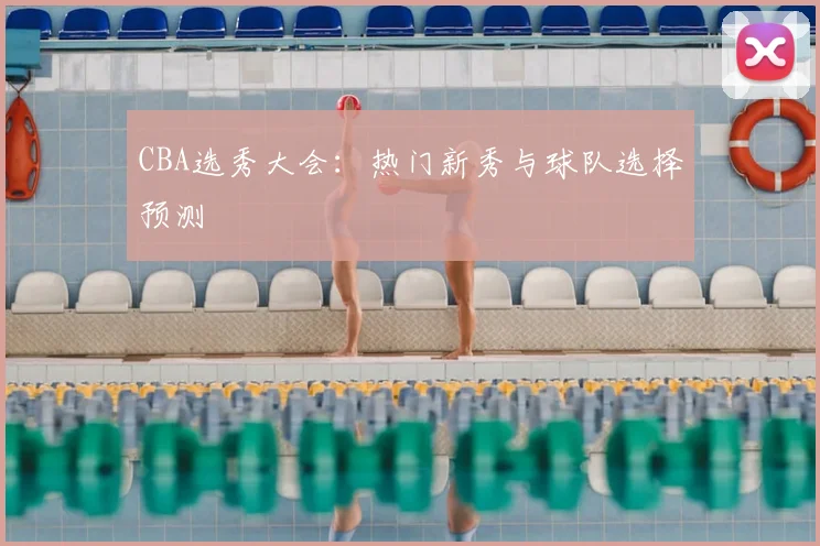 CBA选秀大会:热门新秀与球队选择预测