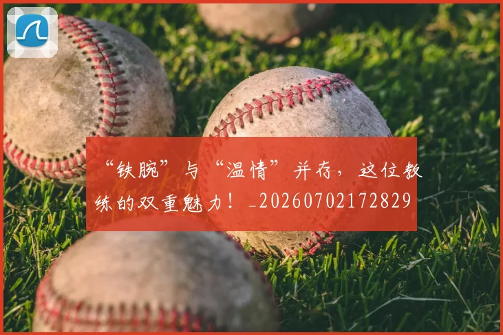“铁腕”与“温情”并存,这位教练的双重魅力!_20260702172829