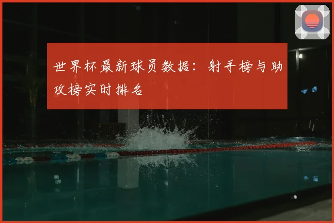 世界杯最新球员数据：射手榜与助攻榜实时排名