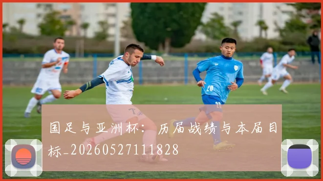 国足与亚洲杯:历届战绩与本届目标_20260527111828