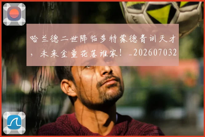 哈兰德二世降临多特蒙德青训天才，未来金童花落谁家！_20260703222046