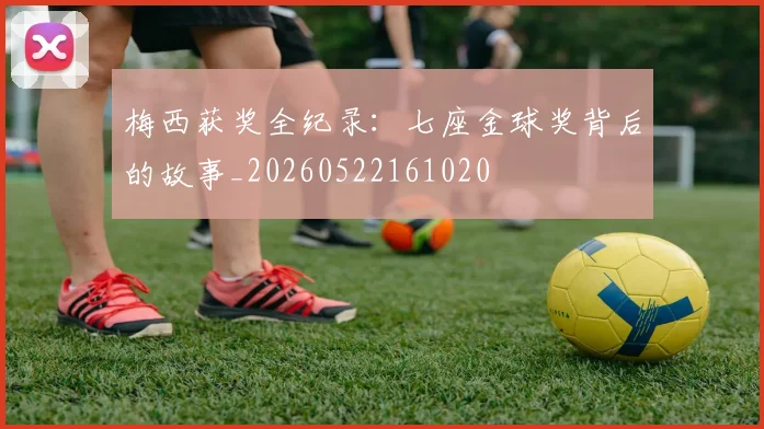 梅西获奖全纪录:七座金球奖背后的故事_20260522161020