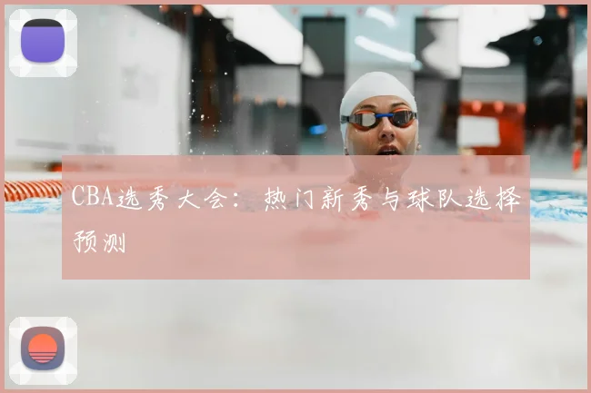 CBA选秀大会:热门新秀与球队选择预测