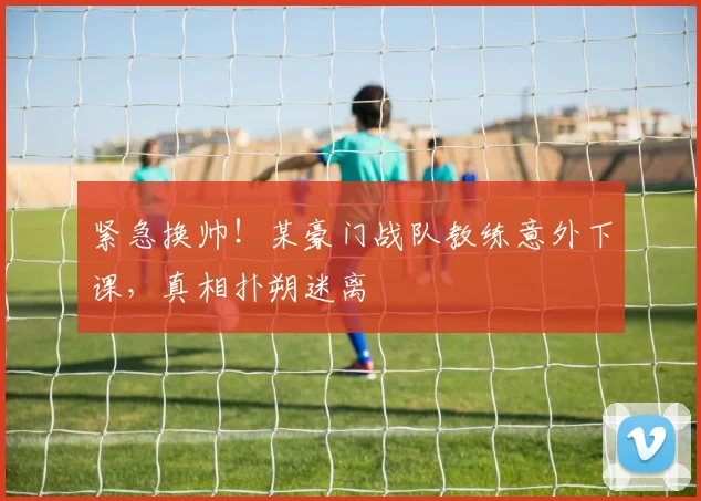 紧急换帅！某豪门战队教练意外下课，真相扑朔迷离