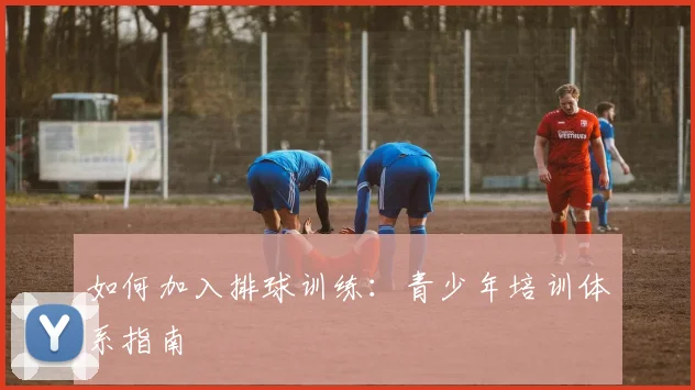 如何加入排球训练:青少年培训体系指南