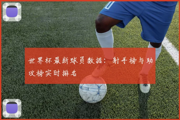 世界杯最新球员数据:射手榜与助攻榜实时排名