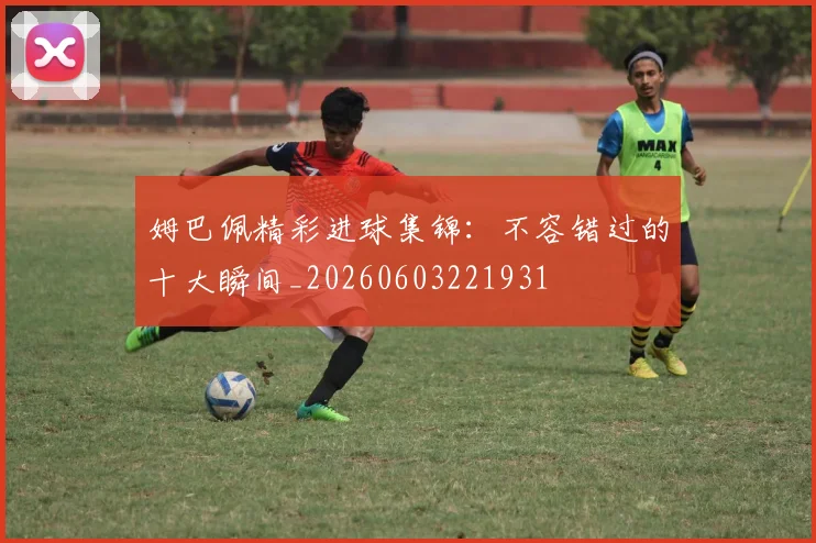 姆巴佩精彩进球集锦：不容错过的十大瞬间_20260603221931