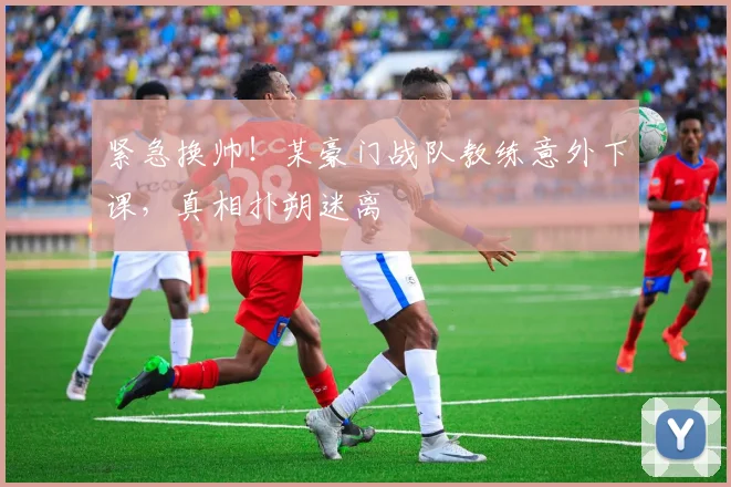 紧急换帅!某豪门战队教练意外下课,真相扑朔迷离