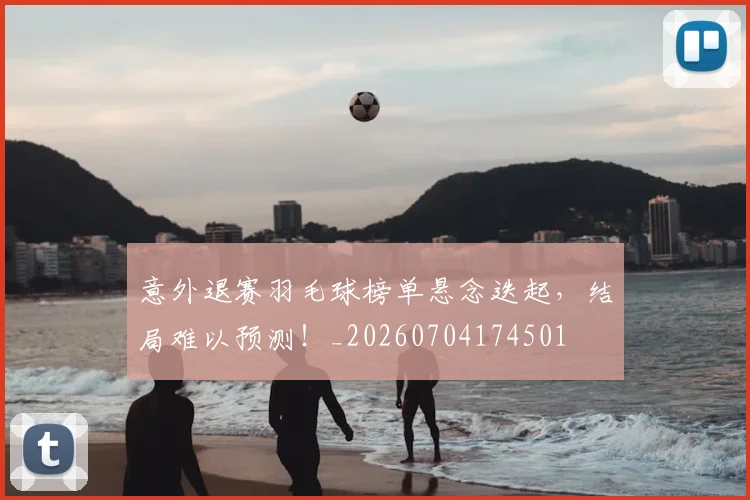 意外退赛羽毛球榜单悬念迭起,结局难以预测!_20260704174501