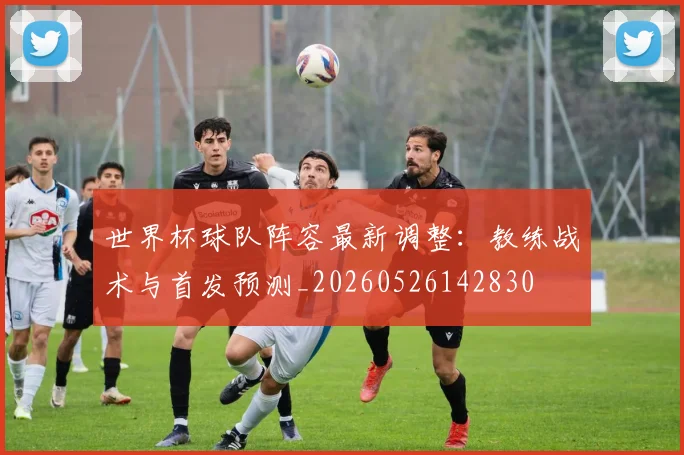 世界杯球队阵容最新调整:教练战术与首发预测_20260526142830